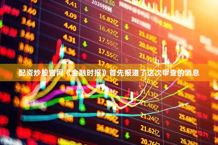 配资炒股官网《金融时报》首先报道了这次审查的消息
