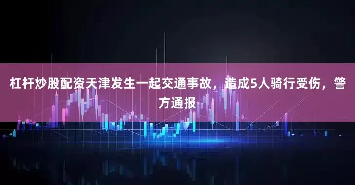 杠杆炒股配资天津发生一起交通事故，造成5人骑行受伤，警方通报