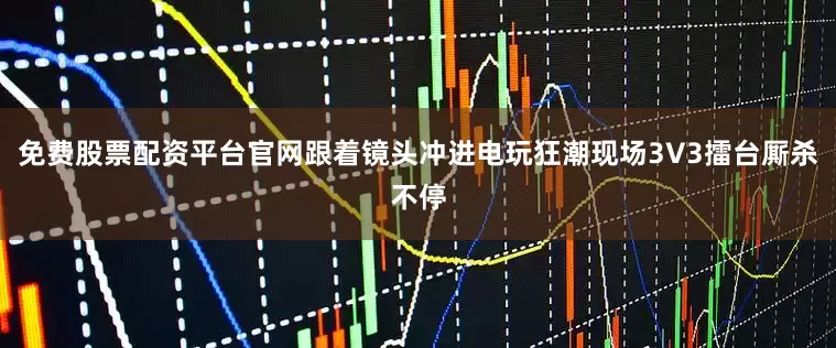 免费股票配资平台官网跟着镜头冲进电玩狂潮现场3V3擂台厮杀不停