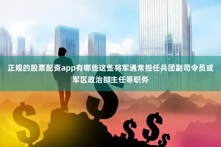 正规的股票配资app有哪些这些将军通常担任兵团副司令员或军区政治部主任等职务