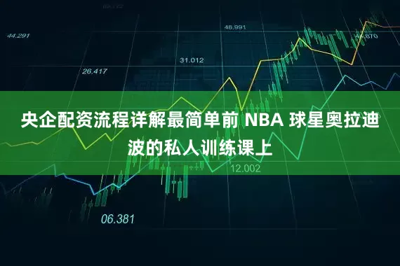央企配资流程详解最简单前 NBA 球星奥拉迪波的私人训练课上
