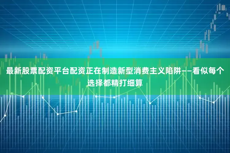 最新股票配资平台配资正在制造新型消费主义陷阱——看似每个选择都精打细算